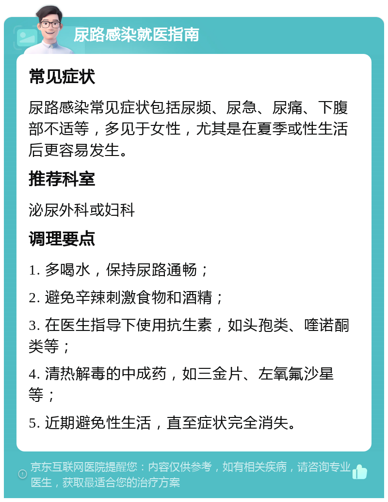 尿路感染就医指南 常见症状 尿路感染常见症状包括尿频、尿急、尿痛、下腹部不适等，多见于女性，尤其是在夏季或性生活后更容易发生。 推荐科室 泌尿外科或妇科 调理要点 1. 多喝水，保持尿路通畅； 2. 避免辛辣刺激食物和酒精； 3. 在医生指导下使用抗生素，如头孢类、喹诺酮类等； 4. 清热解毒的中成药，如三金片、左氧氟沙星等； 5. 近期避免性生活，直至症状完全消失。