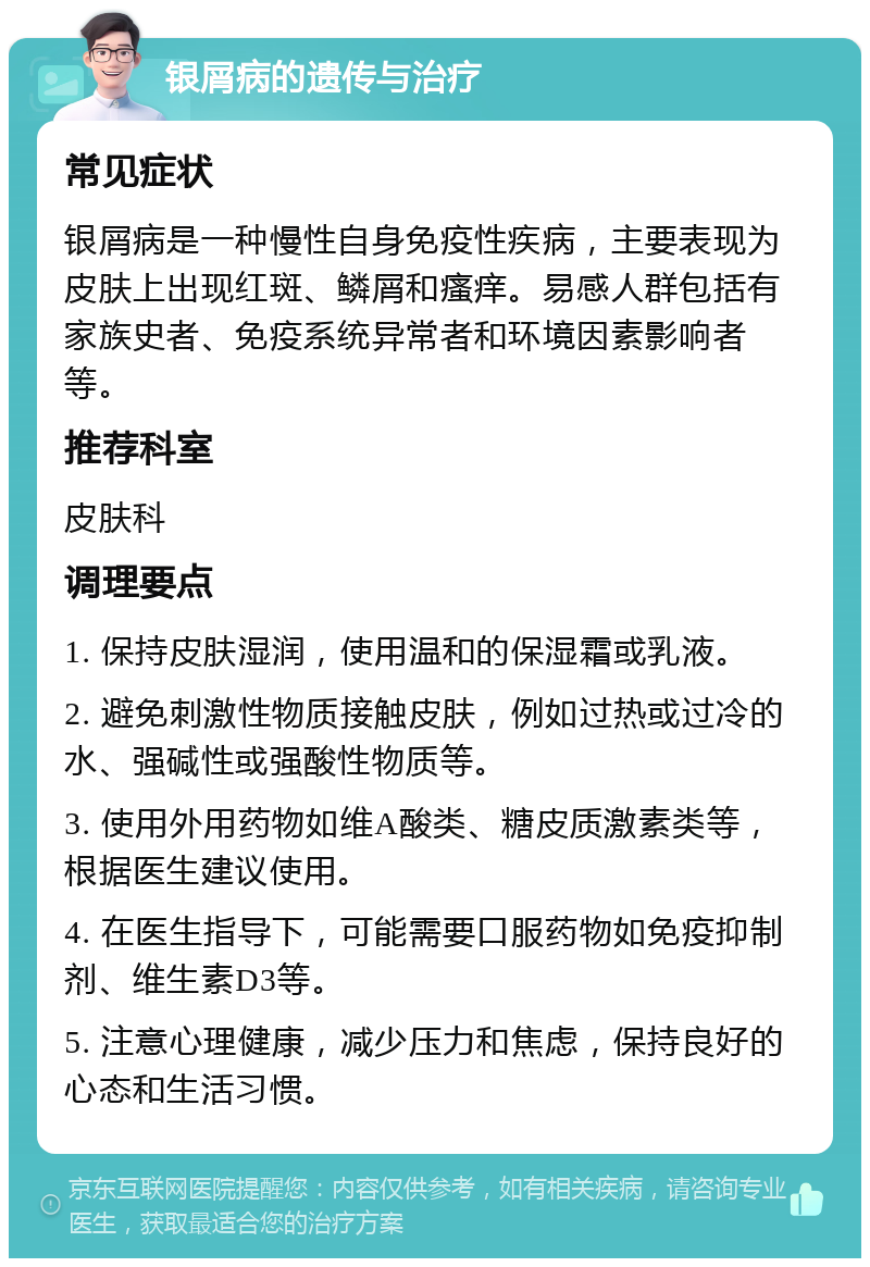 银屑病的遗传与治疗 常见症状 银屑病是一种慢性自身免疫性疾病，主要表现为皮肤上出现红斑、鳞屑和瘙痒。易感人群包括有家族史者、免疫系统异常者和环境因素影响者等。 推荐科室 皮肤科 调理要点 1. 保持皮肤湿润，使用温和的保湿霜或乳液。 2. 避免刺激性物质接触皮肤，例如过热或过冷的水、强碱性或强酸性物质等。 3. 使用外用药物如维A酸类、糖皮质激素类等，根据医生建议使用。 4. 在医生指导下，可能需要口服药物如免疫抑制剂、维生素D3等。 5. 注意心理健康，减少压力和焦虑，保持良好的心态和生活习惯。