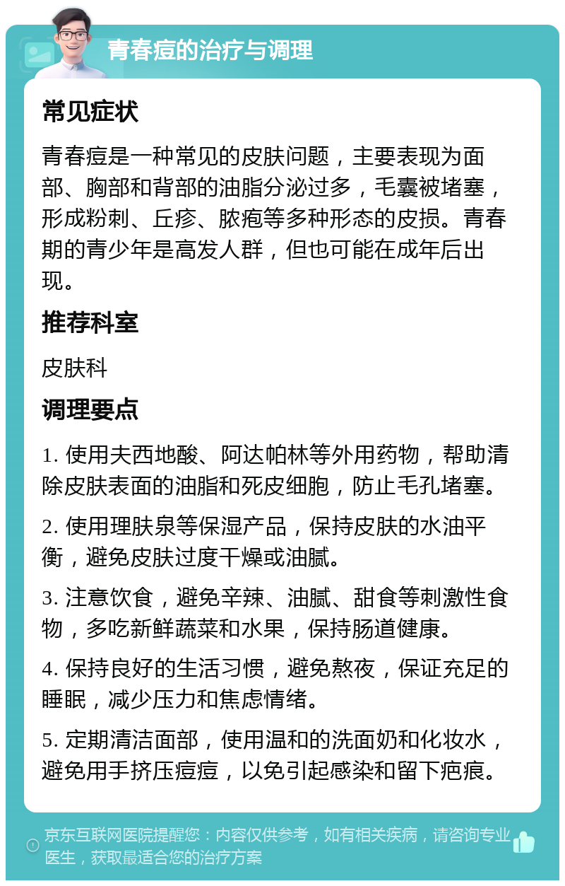 青春痘的治疗与调理 常见症状 青春痘是一种常见的皮肤问题，主要表现为面部、胸部和背部的油脂分泌过多，毛囊被堵塞，形成粉刺、丘疹、脓疱等多种形态的皮损。青春期的青少年是高发人群，但也可能在成年后出现。 推荐科室 皮肤科 调理要点 1. 使用夫西地酸、阿达帕林等外用药物，帮助清除皮肤表面的油脂和死皮细胞，防止毛孔堵塞。 2. 使用理肤泉等保湿产品，保持皮肤的水油平衡，避免皮肤过度干燥或油腻。 3. 注意饮食，避免辛辣、油腻、甜食等刺激性食物，多吃新鲜蔬菜和水果，保持肠道健康。 4. 保持良好的生活习惯，避免熬夜，保证充足的睡眠，减少压力和焦虑情绪。 5. 定期清洁面部，使用温和的洗面奶和化妆水，避免用手挤压痘痘，以免引起感染和留下疤痕。