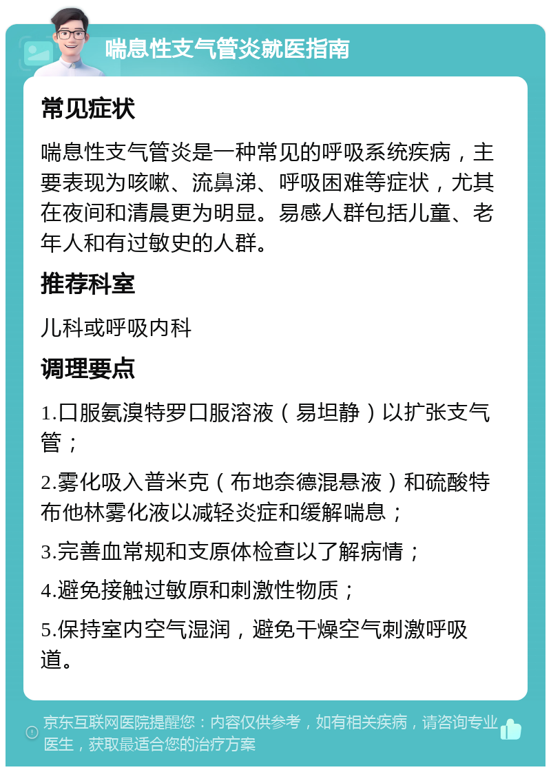 喘息性支气管炎就医指南 常见症状 喘息性支气管炎是一种常见的呼吸系统疾病，主要表现为咳嗽、流鼻涕、呼吸困难等症状，尤其在夜间和清晨更为明显。易感人群包括儿童、老年人和有过敏史的人群。 推荐科室 儿科或呼吸内科 调理要点 1.口服氨溴特罗口服溶液（易坦静）以扩张支气管； 2.雾化吸入普米克（布地奈德混悬液）和硫酸特布他林雾化液以减轻炎症和缓解喘息； 3.完善血常规和支原体检查以了解病情； 4.避免接触过敏原和刺激性物质； 5.保持室内空气湿润，避免干燥空气刺激呼吸道。