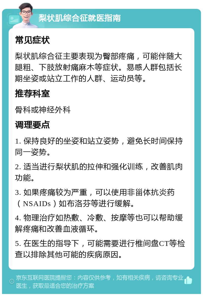 梨状肌综合征就医指南 常见症状 梨状肌综合征主要表现为臀部疼痛，可能伴随大腿粗、下肢放射痛麻木等症状。易感人群包括长期坐姿或站立工作的人群、运动员等。 推荐科室 骨科或神经外科 调理要点 1. 保持良好的坐姿和站立姿势，避免长时间保持同一姿势。 2. 适当进行梨状肌的拉伸和强化训练，改善肌肉功能。 3. 如果疼痛较为严重，可以使用非甾体抗炎药（NSAIDs）如布洛芬等进行缓解。 4. 物理治疗如热敷、冷敷、按摩等也可以帮助缓解疼痛和改善血液循环。 5. 在医生的指导下，可能需要进行椎间盘CT等检查以排除其他可能的疾病原因。