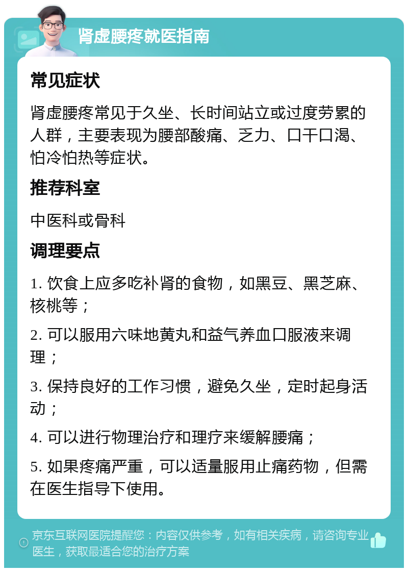 肾虚腰疼就医指南 常见症状 肾虚腰疼常见于久坐、长时间站立或过度劳累的人群，主要表现为腰部酸痛、乏力、口干口渴、怕冷怕热等症状。 推荐科室 中医科或骨科 调理要点 1. 饮食上应多吃补肾的食物，如黑豆、黑芝麻、核桃等； 2. 可以服用六味地黄丸和益气养血口服液来调理； 3. 保持良好的工作习惯，避免久坐，定时起身活动； 4. 可以进行物理治疗和理疗来缓解腰痛； 5. 如果疼痛严重，可以适量服用止痛药物，但需在医生指导下使用。