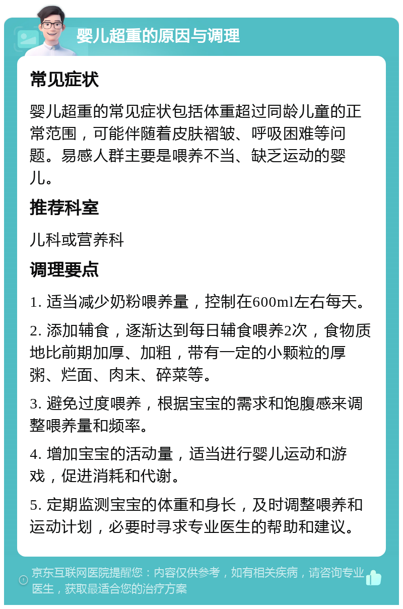 婴儿超重的原因与调理 常见症状 婴儿超重的常见症状包括体重超过同龄儿童的正常范围，可能伴随着皮肤褶皱、呼吸困难等问题。易感人群主要是喂养不当、缺乏运动的婴儿。 推荐科室 儿科或营养科 调理要点 1. 适当减少奶粉喂养量，控制在600ml左右每天。 2. 添加辅食，逐渐达到每日辅食喂养2次，食物质地比前期加厚、加粗，带有一定的小颗粒的厚粥、烂面、肉末、碎菜等。 3. 避免过度喂养，根据宝宝的需求和饱腹感来调整喂养量和频率。 4. 增加宝宝的活动量，适当进行婴儿运动和游戏，促进消耗和代谢。 5. 定期监测宝宝的体重和身长，及时调整喂养和运动计划，必要时寻求专业医生的帮助和建议。