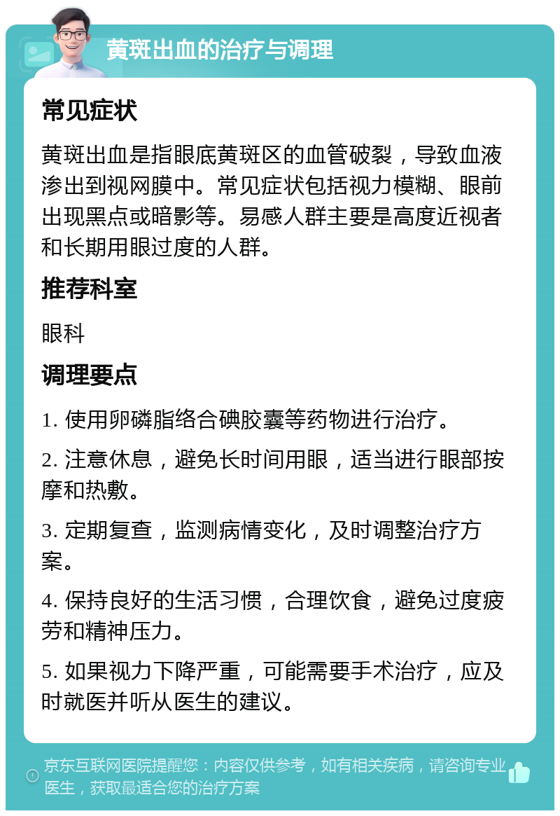 黄斑出血的治疗与调理 常见症状 黄斑出血是指眼底黄斑区的血管破裂，导致血液渗出到视网膜中。常见症状包括视力模糊、眼前出现黑点或暗影等。易感人群主要是高度近视者和长期用眼过度的人群。 推荐科室 眼科 调理要点 1. 使用卵磷脂络合碘胶囊等药物进行治疗。 2. 注意休息，避免长时间用眼，适当进行眼部按摩和热敷。 3. 定期复查，监测病情变化，及时调整治疗方案。 4. 保持良好的生活习惯，合理饮食，避免过度疲劳和精神压力。 5. 如果视力下降严重，可能需要手术治疗，应及时就医并听从医生的建议。