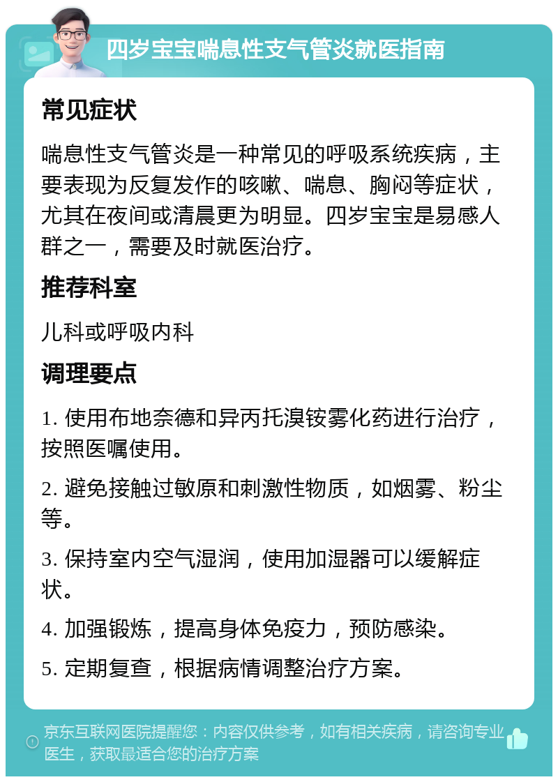 四岁宝宝喘息性支气管炎就医指南 常见症状 喘息性支气管炎是一种常见的呼吸系统疾病，主要表现为反复发作的咳嗽、喘息、胸闷等症状，尤其在夜间或清晨更为明显。四岁宝宝是易感人群之一，需要及时就医治疗。 推荐科室 儿科或呼吸内科 调理要点 1. 使用布地奈德和异丙托溴铵雾化药进行治疗，按照医嘱使用。 2. 避免接触过敏原和刺激性物质，如烟雾、粉尘等。 3. 保持室内空气湿润，使用加湿器可以缓解症状。 4. 加强锻炼，提高身体免疫力，预防感染。 5. 定期复查，根据病情调整治疗方案。