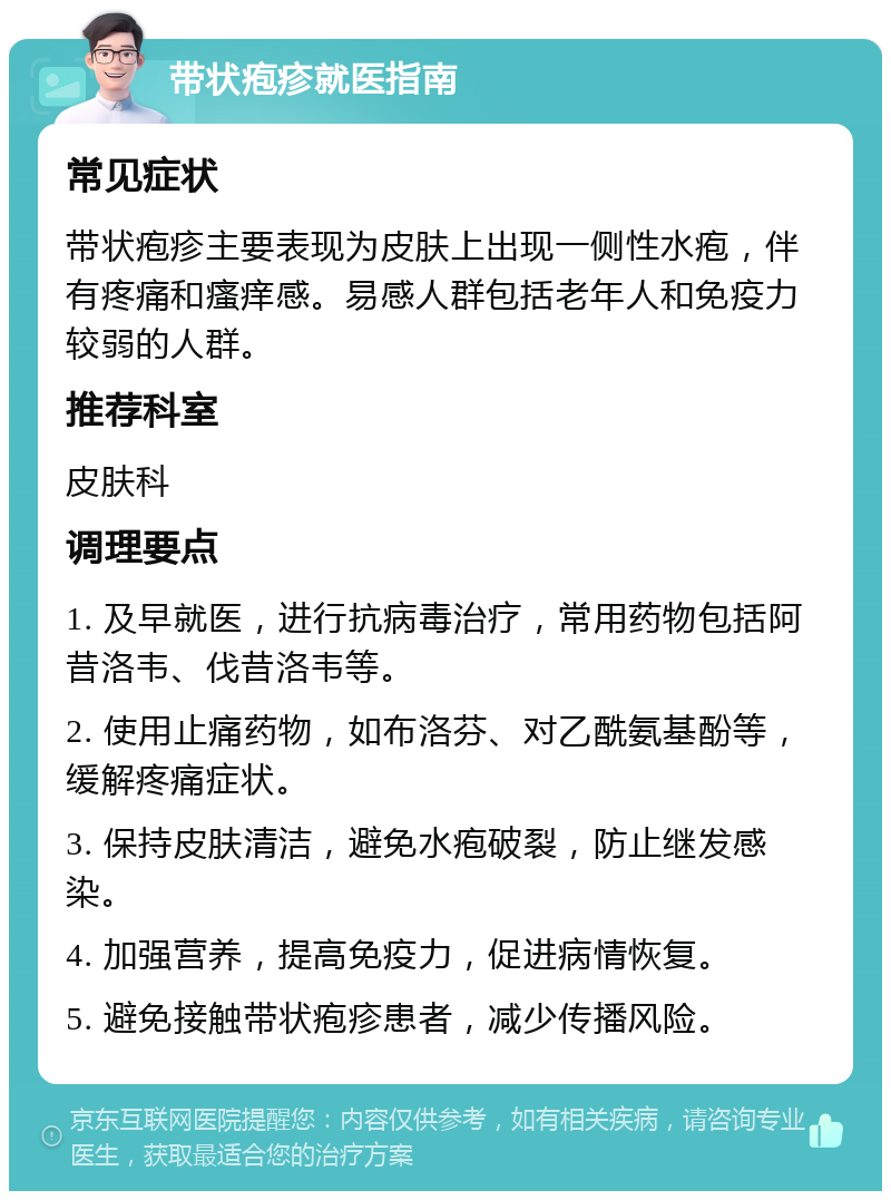 带状疱疹就医指南 常见症状 带状疱疹主要表现为皮肤上出现一侧性水疱，伴有疼痛和瘙痒感。易感人群包括老年人和免疫力较弱的人群。 推荐科室 皮肤科 调理要点 1. 及早就医，进行抗病毒治疗，常用药物包括阿昔洛韦、伐昔洛韦等。 2. 使用止痛药物，如布洛芬、对乙酰氨基酚等，缓解疼痛症状。 3. 保持皮肤清洁，避免水疱破裂，防止继发感染。 4. 加强营养，提高免疫力，促进病情恢复。 5. 避免接触带状疱疹患者，减少传播风险。