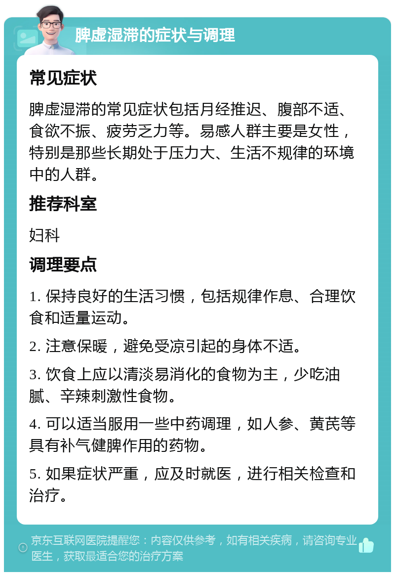 脾虚湿滞的症状与调理 常见症状 脾虚湿滞的常见症状包括月经推迟、腹部不适、食欲不振、疲劳乏力等。易感人群主要是女性，特别是那些长期处于压力大、生活不规律的环境中的人群。 推荐科室 妇科 调理要点 1. 保持良好的生活习惯，包括规律作息、合理饮食和适量运动。 2. 注意保暖，避免受凉引起的身体不适。 3. 饮食上应以清淡易消化的食物为主，少吃油腻、辛辣刺激性食物。 4. 可以适当服用一些中药调理，如人参、黄芪等具有补气健脾作用的药物。 5. 如果症状严重，应及时就医，进行相关检查和治疗。