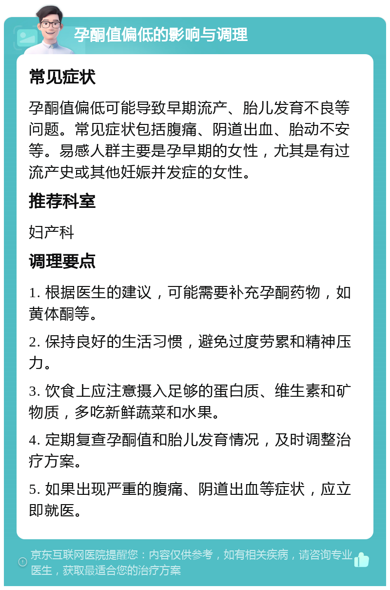 孕酮值偏低的影响与调理 常见症状 孕酮值偏低可能导致早期流产、胎儿发育不良等问题。常见症状包括腹痛、阴道出血、胎动不安等。易感人群主要是孕早期的女性，尤其是有过流产史或其他妊娠并发症的女性。 推荐科室 妇产科 调理要点 1. 根据医生的建议，可能需要补充孕酮药物，如黄体酮等。 2. 保持良好的生活习惯，避免过度劳累和精神压力。 3. 饮食上应注意摄入足够的蛋白质、维生素和矿物质，多吃新鲜蔬菜和水果。 4. 定期复查孕酮值和胎儿发育情况，及时调整治疗方案。 5. 如果出现严重的腹痛、阴道出血等症状，应立即就医。