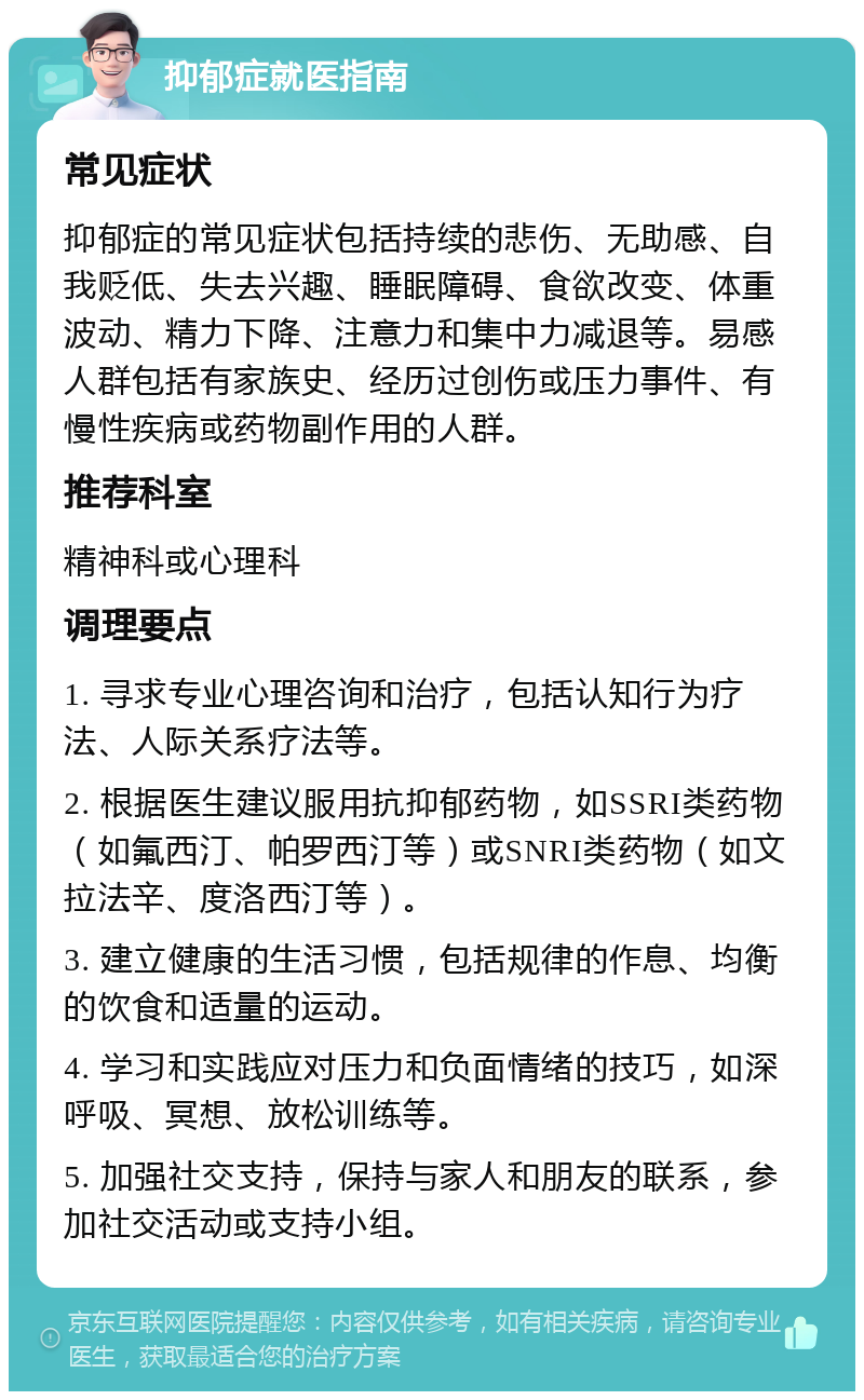 抑郁症就医指南 常见症状 抑郁症的常见症状包括持续的悲伤、无助感、自我贬低、失去兴趣、睡眠障碍、食欲改变、体重波动、精力下降、注意力和集中力减退等。易感人群包括有家族史、经历过创伤或压力事件、有慢性疾病或药物副作用的人群。 推荐科室 精神科或心理科 调理要点 1. 寻求专业心理咨询和治疗，包括认知行为疗法、人际关系疗法等。 2. 根据医生建议服用抗抑郁药物，如SSRI类药物（如氟西汀、帕罗西汀等）或SNRI类药物（如文拉法辛、度洛西汀等）。 3. 建立健康的生活习惯，包括规律的作息、均衡的饮食和适量的运动。 4. 学习和实践应对压力和负面情绪的技巧，如深呼吸、冥想、放松训练等。 5. 加强社交支持，保持与家人和朋友的联系，参加社交活动或支持小组。