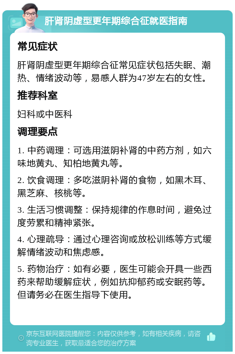 肝肾阴虚型更年期综合征就医指南 常见症状 肝肾阴虚型更年期综合征常见症状包括失眠、潮热、情绪波动等，易感人群为47岁左右的女性。 推荐科室 妇科或中医科 调理要点 1. 中药调理：可选用滋阴补肾的中药方剂，如六味地黄丸、知柏地黄丸等。 2. 饮食调理：多吃滋阴补肾的食物，如黑木耳、黑芝麻、核桃等。 3. 生活习惯调整：保持规律的作息时间，避免过度劳累和精神紧张。 4. 心理疏导：通过心理咨询或放松训练等方式缓解情绪波动和焦虑感。 5. 药物治疗：如有必要，医生可能会开具一些西药来帮助缓解症状，例如抗抑郁药或安眠药等。但请务必在医生指导下使用。