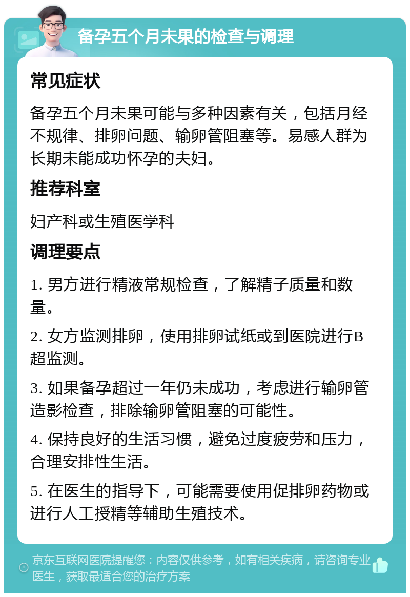 备孕五个月未果的检查与调理 常见症状 备孕五个月未果可能与多种因素有关，包括月经不规律、排卵问题、输卵管阻塞等。易感人群为长期未能成功怀孕的夫妇。 推荐科室 妇产科或生殖医学科 调理要点 1. 男方进行精液常规检查，了解精子质量和数量。 2. 女方监测排卵，使用排卵试纸或到医院进行B超监测。 3. 如果备孕超过一年仍未成功，考虑进行输卵管造影检查，排除输卵管阻塞的可能性。 4. 保持良好的生活习惯，避免过度疲劳和压力，合理安排性生活。 5. 在医生的指导下，可能需要使用促排卵药物或进行人工授精等辅助生殖技术。