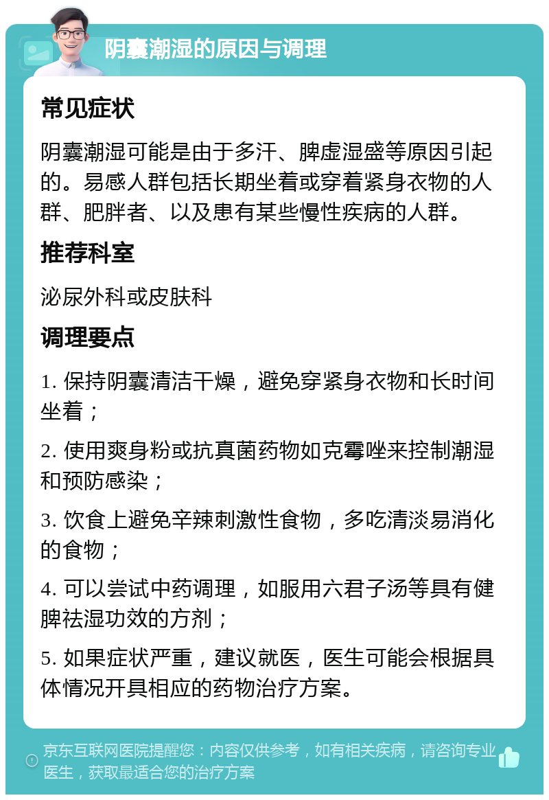 阴囊潮湿的原因与调理 常见症状 阴囊潮湿可能是由于多汗、脾虚湿盛等原因引起的。易感人群包括长期坐着或穿着紧身衣物的人群、肥胖者、以及患有某些慢性疾病的人群。 推荐科室 泌尿外科或皮肤科 调理要点 1. 保持阴囊清洁干燥，避免穿紧身衣物和长时间坐着； 2. 使用爽身粉或抗真菌药物如克霉唑来控制潮湿和预防感染； 3. 饮食上避免辛辣刺激性食物，多吃清淡易消化的食物； 4. 可以尝试中药调理，如服用六君子汤等具有健脾祛湿功效的方剂； 5. 如果症状严重，建议就医，医生可能会根据具体情况开具相应的药物治疗方案。