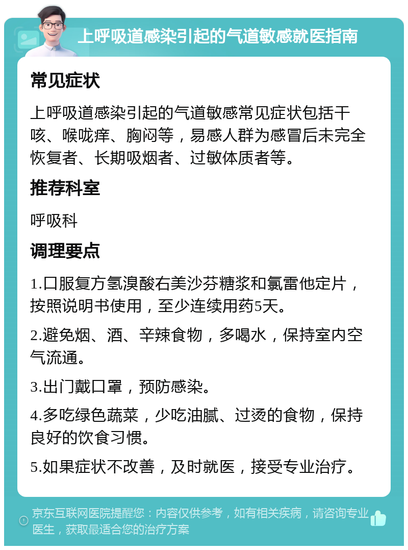 上呼吸道感染引起的气道敏感就医指南 常见症状 上呼吸道感染引起的气道敏感常见症状包括干咳、喉咙痒、胸闷等，易感人群为感冒后未完全恢复者、长期吸烟者、过敏体质者等。 推荐科室 呼吸科 调理要点 1.口服复方氢溴酸右美沙芬糖浆和氯雷他定片，按照说明书使用，至少连续用药5天。 2.避免烟、酒、辛辣食物，多喝水，保持室内空气流通。 3.出门戴口罩，预防感染。 4.多吃绿色蔬菜，少吃油腻、过烫的食物，保持良好的饮食习惯。 5.如果症状不改善，及时就医，接受专业治疗。