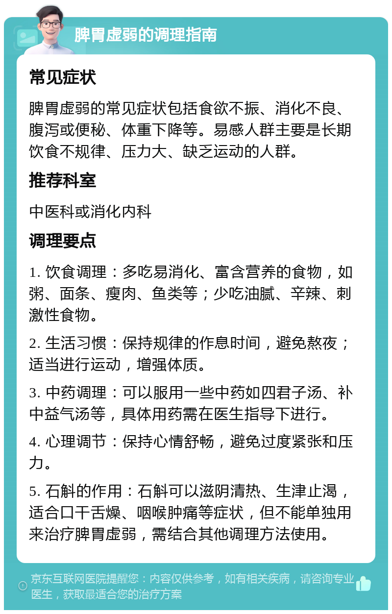 脾胃虚弱的调理指南 常见症状 脾胃虚弱的常见症状包括食欲不振、消化不良、腹泻或便秘、体重下降等。易感人群主要是长期饮食不规律、压力大、缺乏运动的人群。 推荐科室 中医科或消化内科 调理要点 1. 饮食调理：多吃易消化、富含营养的食物，如粥、面条、瘦肉、鱼类等；少吃油腻、辛辣、刺激性食物。 2. 生活习惯：保持规律的作息时间，避免熬夜；适当进行运动，增强体质。 3. 中药调理：可以服用一些中药如四君子汤、补中益气汤等，具体用药需在医生指导下进行。 4. 心理调节：保持心情舒畅，避免过度紧张和压力。 5. 石斛的作用：石斛可以滋阴清热、生津止渴，适合口干舌燥、咽喉肿痛等症状，但不能单独用来治疗脾胃虚弱，需结合其他调理方法使用。