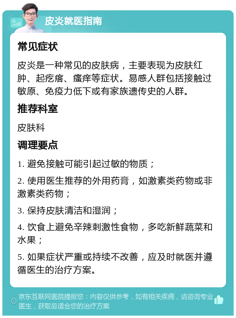 皮炎就医指南 常见症状 皮炎是一种常见的皮肤病，主要表现为皮肤红肿、起疙瘩、瘙痒等症状。易感人群包括接触过敏原、免疫力低下或有家族遗传史的人群。 推荐科室 皮肤科 调理要点 1. 避免接触可能引起过敏的物质； 2. 使用医生推荐的外用药膏，如激素类药物或非激素类药物； 3. 保持皮肤清洁和湿润； 4. 饮食上避免辛辣刺激性食物，多吃新鲜蔬菜和水果； 5. 如果症状严重或持续不改善，应及时就医并遵循医生的治疗方案。