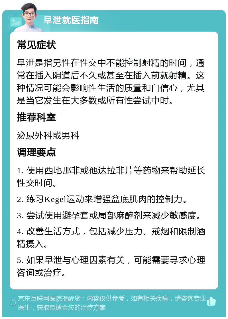 早泄就医指南 常见症状 早泄是指男性在性交中不能控制射精的时间，通常在插入阴道后不久或甚至在插入前就射精。这种情况可能会影响性生活的质量和自信心，尤其是当它发生在大多数或所有性尝试中时。 推荐科室 泌尿外科或男科 调理要点 1. 使用西地那非或他达拉非片等药物来帮助延长性交时间。 2. 练习Kegel运动来增强盆底肌肉的控制力。 3. 尝试使用避孕套或局部麻醉剂来减少敏感度。 4. 改善生活方式，包括减少压力、戒烟和限制酒精摄入。 5. 如果早泄与心理因素有关，可能需要寻求心理咨询或治疗。