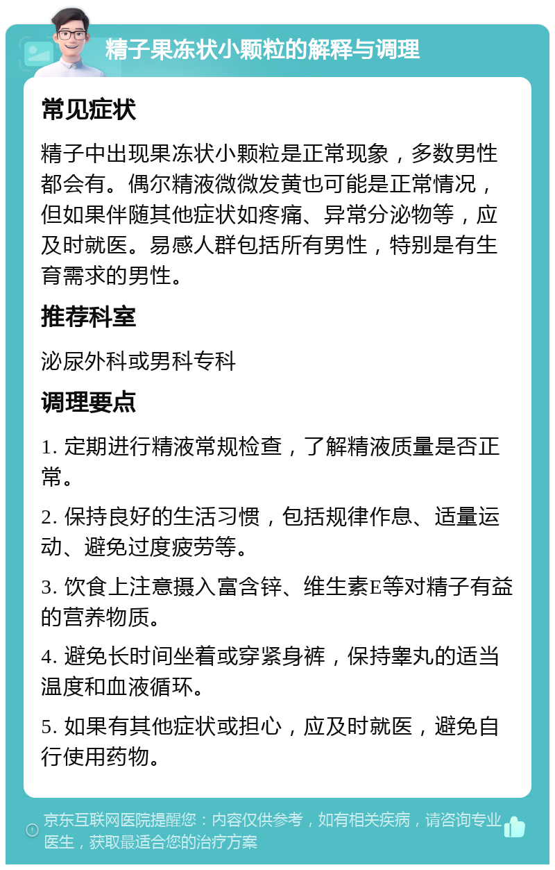 精子果冻状小颗粒的解释与调理 常见症状 精子中出现果冻状小颗粒是正常现象，多数男性都会有。偶尔精液微微发黄也可能是正常情况，但如果伴随其他症状如疼痛、异常分泌物等，应及时就医。易感人群包括所有男性，特别是有生育需求的男性。 推荐科室 泌尿外科或男科专科 调理要点 1. 定期进行精液常规检查，了解精液质量是否正常。 2. 保持良好的生活习惯，包括规律作息、适量运动、避免过度疲劳等。 3. 饮食上注意摄入富含锌、维生素E等对精子有益的营养物质。 4. 避免长时间坐着或穿紧身裤，保持睾丸的适当温度和血液循环。 5. 如果有其他症状或担心，应及时就医，避免自行使用药物。