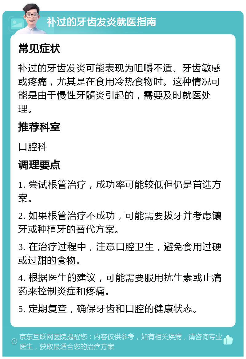 补过的牙齿发炎就医指南 常见症状 补过的牙齿发炎可能表现为咀嚼不适、牙齿敏感或疼痛，尤其是在食用冷热食物时。这种情况可能是由于慢性牙髓炎引起的，需要及时就医处理。 推荐科室 口腔科 调理要点 1. 尝试根管治疗，成功率可能较低但仍是首选方案。 2. 如果根管治疗不成功，可能需要拔牙并考虑镶牙或种植牙的替代方案。 3. 在治疗过程中，注意口腔卫生，避免食用过硬或过甜的食物。 4. 根据医生的建议，可能需要服用抗生素或止痛药来控制炎症和疼痛。 5. 定期复查，确保牙齿和口腔的健康状态。