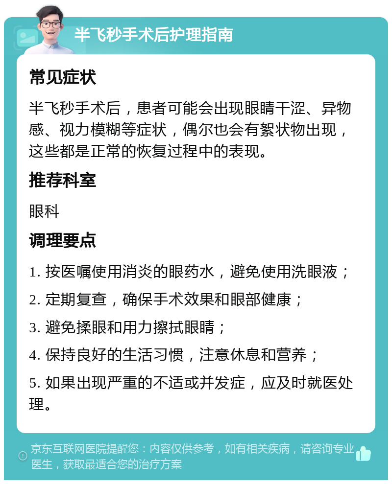 半飞秒手术后护理指南 常见症状 半飞秒手术后，患者可能会出现眼睛干涩、异物感、视力模糊等症状，偶尔也会有絮状物出现，这些都是正常的恢复过程中的表现。 推荐科室 眼科 调理要点 1. 按医嘱使用消炎的眼药水，避免使用洗眼液； 2. 定期复查，确保手术效果和眼部健康； 3. 避免揉眼和用力擦拭眼睛； 4. 保持良好的生活习惯，注意休息和营养； 5. 如果出现严重的不适或并发症，应及时就医处理。