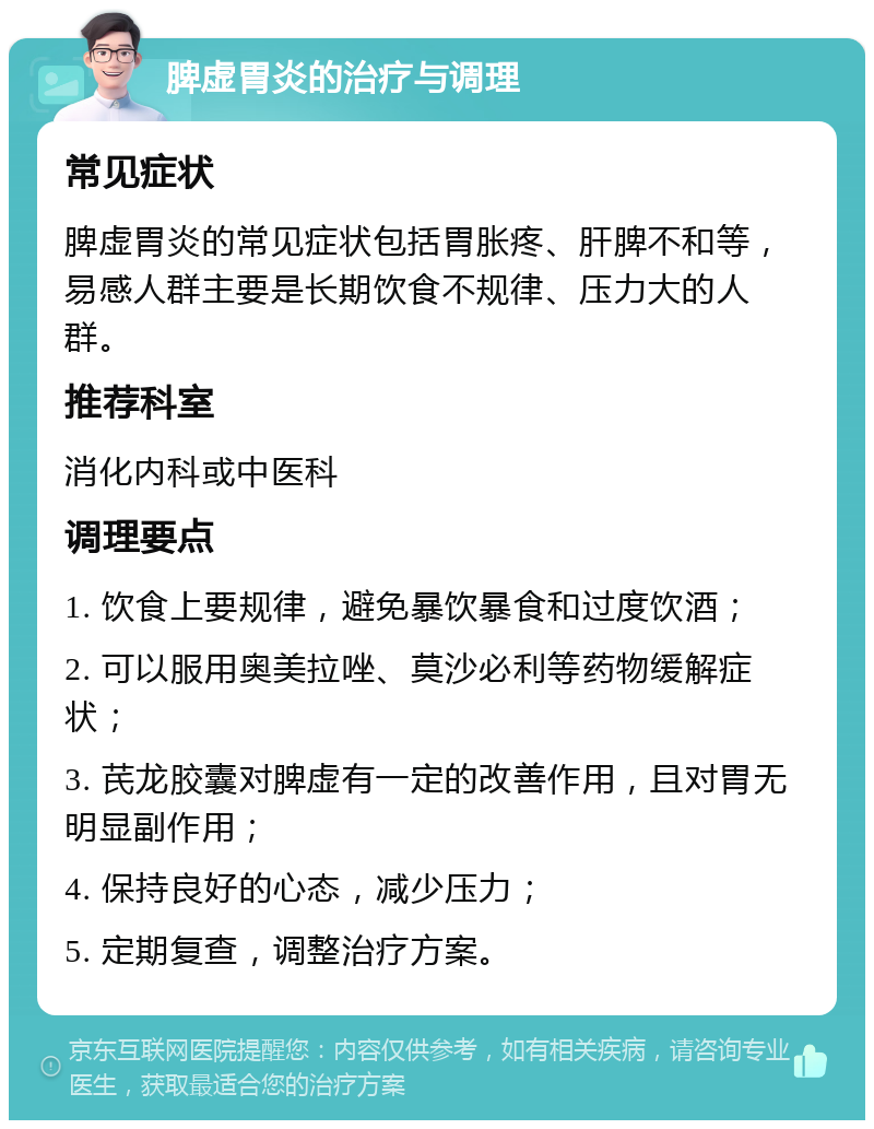 脾虚胃炎的治疗与调理 常见症状 脾虚胃炎的常见症状包括胃胀疼、肝脾不和等，易感人群主要是长期饮食不规律、压力大的人群。 推荐科室 消化内科或中医科 调理要点 1. 饮食上要规律，避免暴饮暴食和过度饮酒； 2. 可以服用奥美拉唑、莫沙必利等药物缓解症状； 3. 芪龙胶囊对脾虚有一定的改善作用，且对胃无明显副作用； 4. 保持良好的心态，减少压力； 5. 定期复查，调整治疗方案。