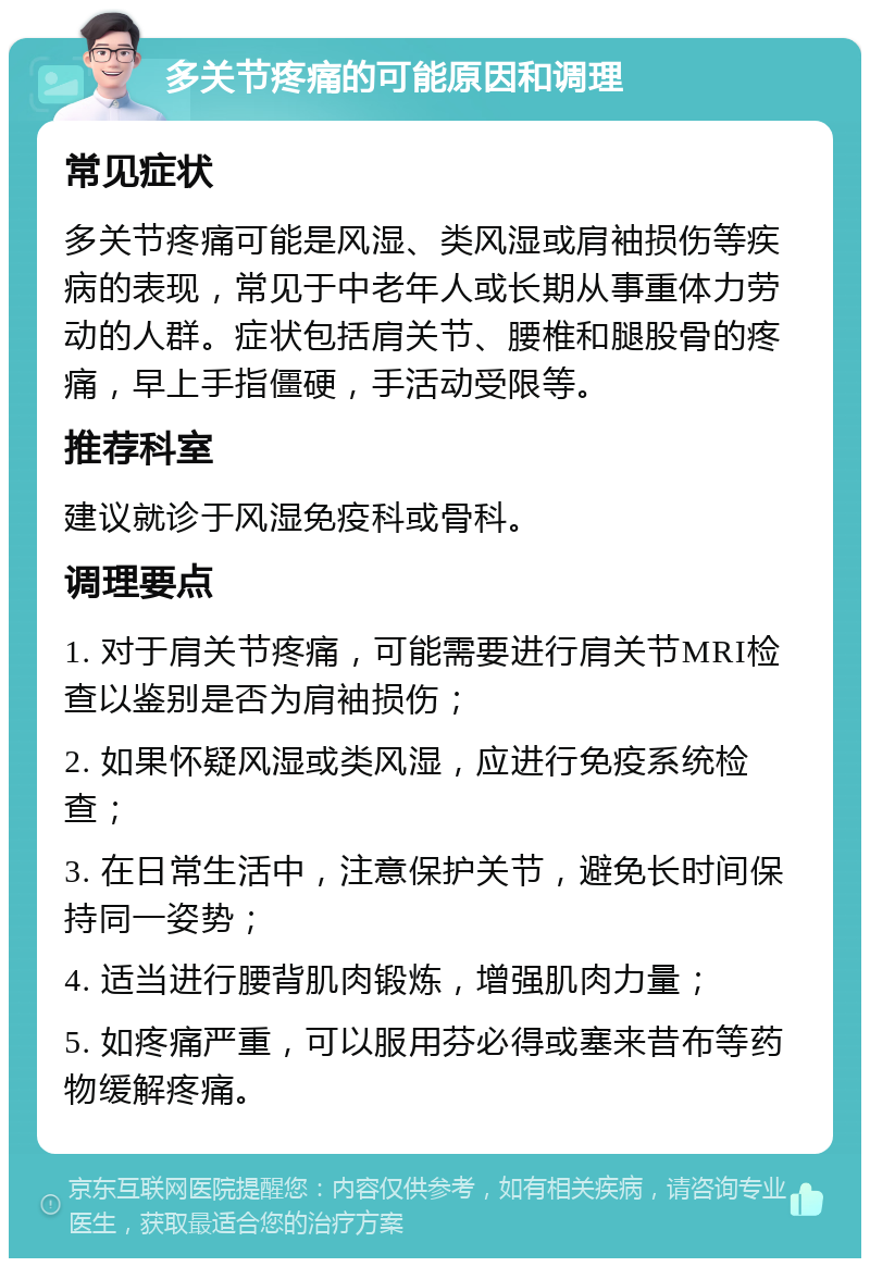 多关节疼痛的可能原因和调理 常见症状 多关节疼痛可能是风湿、类风湿或肩袖损伤等疾病的表现，常见于中老年人或长期从事重体力劳动的人群。症状包括肩关节、腰椎和腿股骨的疼痛，早上手指僵硬，手活动受限等。 推荐科室 建议就诊于风湿免疫科或骨科。 调理要点 1. 对于肩关节疼痛，可能需要进行肩关节MRI检查以鉴别是否为肩袖损伤； 2. 如果怀疑风湿或类风湿，应进行免疫系统检查； 3. 在日常生活中，注意保护关节，避免长时间保持同一姿势； 4. 适当进行腰背肌肉锻炼，增强肌肉力量； 5. 如疼痛严重，可以服用芬必得或塞来昔布等药物缓解疼痛。