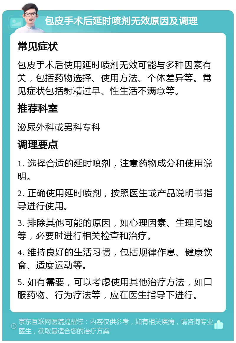 包皮手术后延时喷剂无效原因及调理 常见症状 包皮手术后使用延时喷剂无效可能与多种因素有关，包括药物选择、使用方法、个体差异等。常见症状包括射精过早、性生活不满意等。 推荐科室 泌尿外科或男科专科 调理要点 1. 选择合适的延时喷剂，注意药物成分和使用说明。 2. 正确使用延时喷剂，按照医生或产品说明书指导进行使用。 3. 排除其他可能的原因，如心理因素、生理问题等，必要时进行相关检查和治疗。 4. 维持良好的生活习惯，包括规律作息、健康饮食、适度运动等。 5. 如有需要，可以考虑使用其他治疗方法，如口服药物、行为疗法等，应在医生指导下进行。