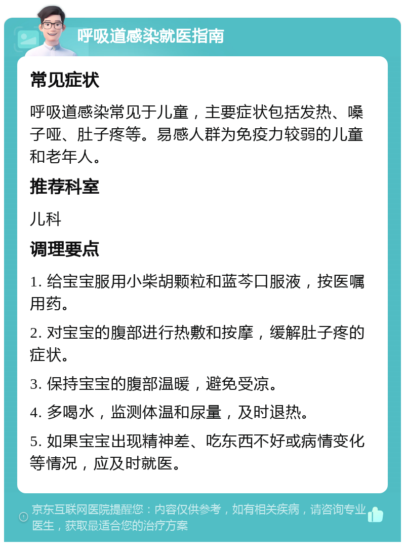 呼吸道感染就医指南 常见症状 呼吸道感染常见于儿童，主要症状包括发热、嗓子哑、肚子疼等。易感人群为免疫力较弱的儿童和老年人。 推荐科室 儿科 调理要点 1. 给宝宝服用小柴胡颗粒和蓝芩口服液，按医嘱用药。 2. 对宝宝的腹部进行热敷和按摩，缓解肚子疼的症状。 3. 保持宝宝的腹部温暖，避免受凉。 4. 多喝水，监测体温和尿量，及时退热。 5. 如果宝宝出现精神差、吃东西不好或病情变化等情况，应及时就医。