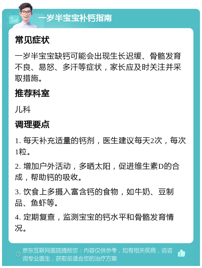 一岁半宝宝补钙指南 常见症状 一岁半宝宝缺钙可能会出现生长迟缓、骨骼发育不良、易怒、多汗等症状，家长应及时关注并采取措施。 推荐科室 儿科 调理要点 1. 每天补充适量的钙剂，医生建议每天2次，每次1粒。 2. 增加户外活动，多晒太阳，促进维生素D的合成，帮助钙的吸收。 3. 饮食上多摄入富含钙的食物，如牛奶、豆制品、鱼虾等。 4. 定期复查，监测宝宝的钙水平和骨骼发育情况。