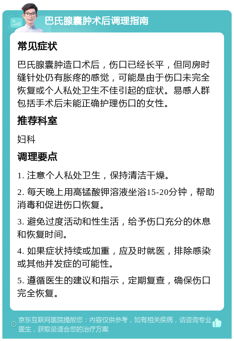 巴氏腺囊肿术后调理指南 常见症状 巴氏腺囊肿造口术后，伤口已经长平，但同房时缝针处仍有胀疼的感觉，可能是由于伤口未完全恢复或个人私处卫生不佳引起的症状。易感人群包括手术后未能正确护理伤口的女性。 推荐科室 妇科 调理要点 1. 注意个人私处卫生，保持清洁干燥。 2. 每天晚上用高锰酸钾溶液坐浴15-20分钟，帮助消毒和促进伤口恢复。 3. 避免过度活动和性生活，给予伤口充分的休息和恢复时间。 4. 如果症状持续或加重，应及时就医，排除感染或其他并发症的可能性。 5. 遵循医生的建议和指示，定期复查，确保伤口完全恢复。