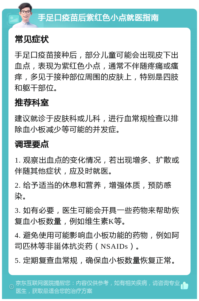 手足口疫苗后紫红色小点就医指南 常见症状 手足口疫苗接种后，部分儿童可能会出现皮下出血点，表现为紫红色小点，通常不伴随疼痛或瘙痒，多见于接种部位周围的皮肤上，特别是四肢和躯干部位。 推荐科室 建议就诊于皮肤科或儿科，进行血常规检查以排除血小板减少等可能的并发症。 调理要点 1. 观察出血点的变化情况，若出现增多、扩散或伴随其他症状，应及时就医。 2. 给予适当的休息和营养，增强体质，预防感染。 3. 如有必要，医生可能会开具一些药物来帮助恢复血小板数量，例如维生素K等。 4. 避免使用可能影响血小板功能的药物，例如阿司匹林等非甾体抗炎药（NSAIDs）。 5. 定期复查血常规，确保血小板数量恢复正常。