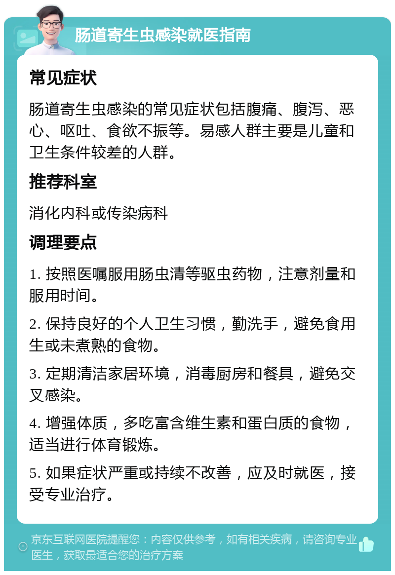 肠道寄生虫感染就医指南 常见症状 肠道寄生虫感染的常见症状包括腹痛、腹泻、恶心、呕吐、食欲不振等。易感人群主要是儿童和卫生条件较差的人群。 推荐科室 消化内科或传染病科 调理要点 1. 按照医嘱服用肠虫清等驱虫药物，注意剂量和服用时间。 2. 保持良好的个人卫生习惯，勤洗手，避免食用生或未煮熟的食物。 3. 定期清洁家居环境，消毒厨房和餐具，避免交叉感染。 4. 增强体质，多吃富含维生素和蛋白质的食物，适当进行体育锻炼。 5. 如果症状严重或持续不改善，应及时就医，接受专业治疗。