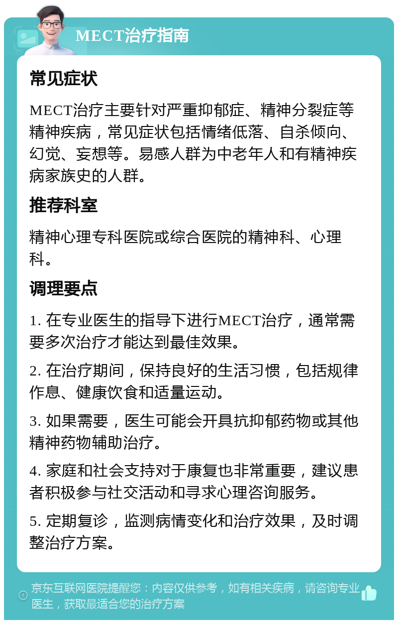 MECT治疗指南 常见症状 MECT治疗主要针对严重抑郁症、精神分裂症等精神疾病，常见症状包括情绪低落、自杀倾向、幻觉、妄想等。易感人群为中老年人和有精神疾病家族史的人群。 推荐科室 精神心理专科医院或综合医院的精神科、心理科。 调理要点 1. 在专业医生的指导下进行MECT治疗，通常需要多次治疗才能达到最佳效果。 2. 在治疗期间，保持良好的生活习惯，包括规律作息、健康饮食和适量运动。 3. 如果需要，医生可能会开具抗抑郁药物或其他精神药物辅助治疗。 4. 家庭和社会支持对于康复也非常重要，建议患者积极参与社交活动和寻求心理咨询服务。 5. 定期复诊，监测病情变化和治疗效果，及时调整治疗方案。