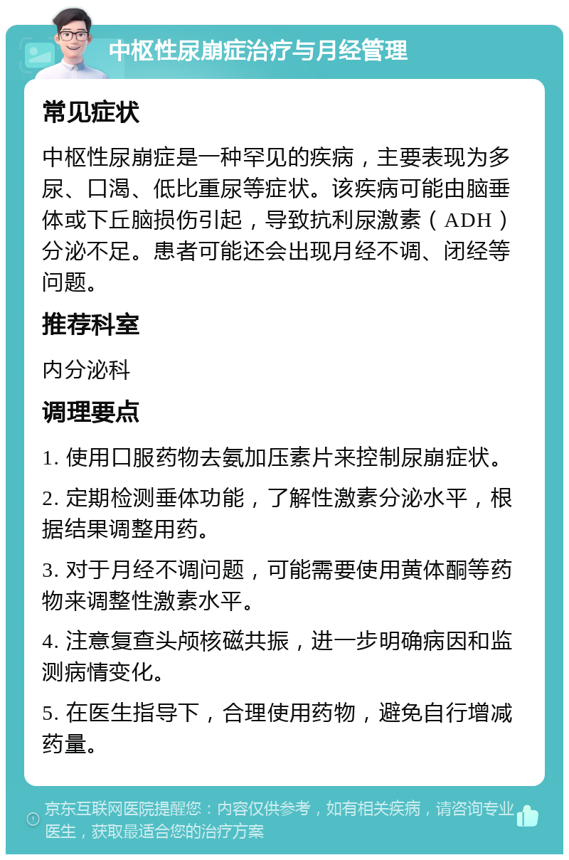 中枢性尿崩症治疗与月经管理 常见症状 中枢性尿崩症是一种罕见的疾病，主要表现为多尿、口渴、低比重尿等症状。该疾病可能由脑垂体或下丘脑损伤引起，导致抗利尿激素（ADH）分泌不足。患者可能还会出现月经不调、闭经等问题。 推荐科室 内分泌科 调理要点 1. 使用口服药物去氨加压素片来控制尿崩症状。 2. 定期检测垂体功能，了解性激素分泌水平，根据结果调整用药。 3. 对于月经不调问题，可能需要使用黄体酮等药物来调整性激素水平。 4. 注意复查头颅核磁共振，进一步明确病因和监测病情变化。 5. 在医生指导下，合理使用药物，避免自行增减药量。