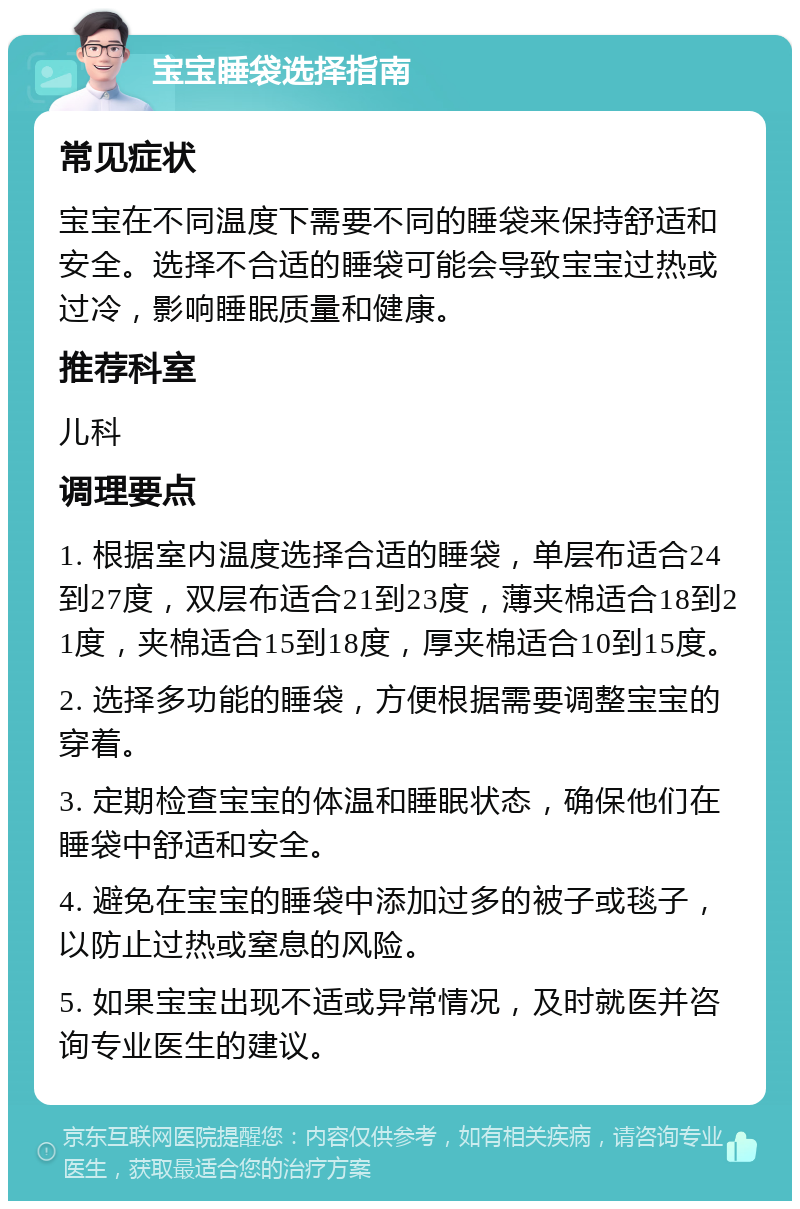 宝宝睡袋选择指南 常见症状 宝宝在不同温度下需要不同的睡袋来保持舒适和安全。选择不合适的睡袋可能会导致宝宝过热或过冷，影响睡眠质量和健康。 推荐科室 儿科 调理要点 1. 根据室内温度选择合适的睡袋，单层布适合24到27度，双层布适合21到23度，薄夹棉适合18到21度，夹棉适合15到18度，厚夹棉适合10到15度。 2. 选择多功能的睡袋，方便根据需要调整宝宝的穿着。 3. 定期检查宝宝的体温和睡眠状态，确保他们在睡袋中舒适和安全。 4. 避免在宝宝的睡袋中添加过多的被子或毯子，以防止过热或窒息的风险。 5. 如果宝宝出现不适或异常情况，及时就医并咨询专业医生的建议。