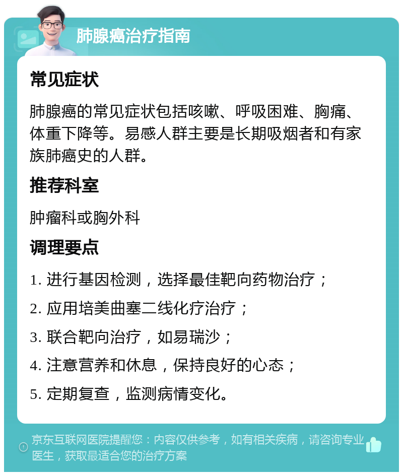 肺腺癌治疗指南 常见症状 肺腺癌的常见症状包括咳嗽、呼吸困难、胸痛、体重下降等。易感人群主要是长期吸烟者和有家族肺癌史的人群。 推荐科室 肿瘤科或胸外科 调理要点 1. 进行基因检测，选择最佳靶向药物治疗； 2. 应用培美曲塞二线化疗治疗； 3. 联合靶向治疗，如易瑞沙； 4. 注意营养和休息，保持良好的心态； 5. 定期复查，监测病情变化。