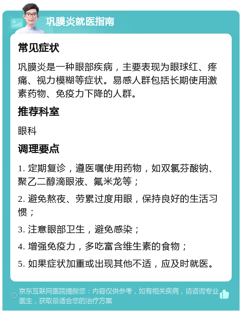 巩膜炎就医指南 常见症状 巩膜炎是一种眼部疾病，主要表现为眼球红、疼痛、视力模糊等症状。易感人群包括长期使用激素药物、免疫力下降的人群。 推荐科室 眼科 调理要点 1. 定期复诊，遵医嘱使用药物，如双氯芬酸钠、聚乙二醇滴眼液、氟米龙等； 2. 避免熬夜、劳累过度用眼，保持良好的生活习惯； 3. 注意眼部卫生，避免感染； 4. 增强免疫力，多吃富含维生素的食物； 5. 如果症状加重或出现其他不适，应及时就医。