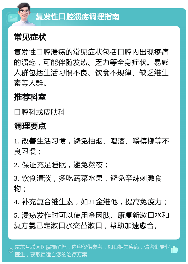 复发性口腔溃疡调理指南 常见症状 复发性口腔溃疡的常见症状包括口腔内出现疼痛的溃疡，可能伴随发热、乏力等全身症状。易感人群包括生活习惯不良、饮食不规律、缺乏维生素等人群。 推荐科室 口腔科或皮肤科 调理要点 1. 改善生活习惯，避免抽烟、喝酒、嚼槟榔等不良习惯； 2. 保证充足睡眠，避免熬夜； 3. 饮食清淡，多吃蔬菜水果，避免辛辣刺激食物； 4. 补充复合维生素，如21金维他，提高免疫力； 5. 溃疡发作时可以使用金因肽、康复新漱口水和复方氯己定漱口水交替漱口，帮助加速愈合。