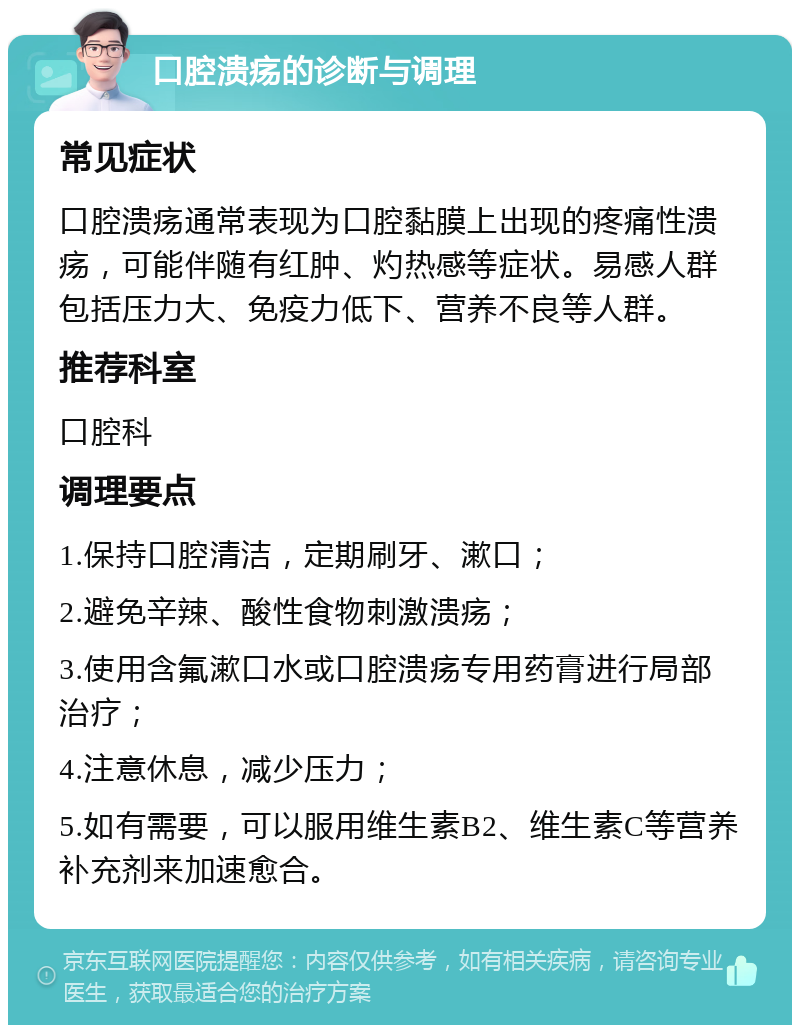 口腔溃疡的诊断与调理 常见症状 口腔溃疡通常表现为口腔黏膜上出现的疼痛性溃疡，可能伴随有红肿、灼热感等症状。易感人群包括压力大、免疫力低下、营养不良等人群。 推荐科室 口腔科 调理要点 1.保持口腔清洁，定期刷牙、漱口； 2.避免辛辣、酸性食物刺激溃疡； 3.使用含氟漱口水或口腔溃疡专用药膏进行局部治疗； 4.注意休息，减少压力； 5.如有需要，可以服用维生素B2、维生素C等营养补充剂来加速愈合。