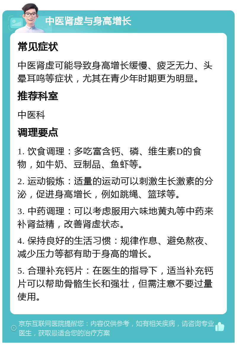 中医肾虚与身高增长 常见症状 中医肾虚可能导致身高增长缓慢、疲乏无力、头晕耳鸣等症状，尤其在青少年时期更为明显。 推荐科室 中医科 调理要点 1. 饮食调理：多吃富含钙、磷、维生素D的食物，如牛奶、豆制品、鱼虾等。 2. 运动锻炼：适量的运动可以刺激生长激素的分泌，促进身高增长，例如跳绳、篮球等。 3. 中药调理：可以考虑服用六味地黄丸等中药来补肾益精，改善肾虚状态。 4. 保持良好的生活习惯：规律作息、避免熬夜、减少压力等都有助于身高的增长。 5. 合理补充钙片：在医生的指导下，适当补充钙片可以帮助骨骼生长和强壮，但需注意不要过量使用。