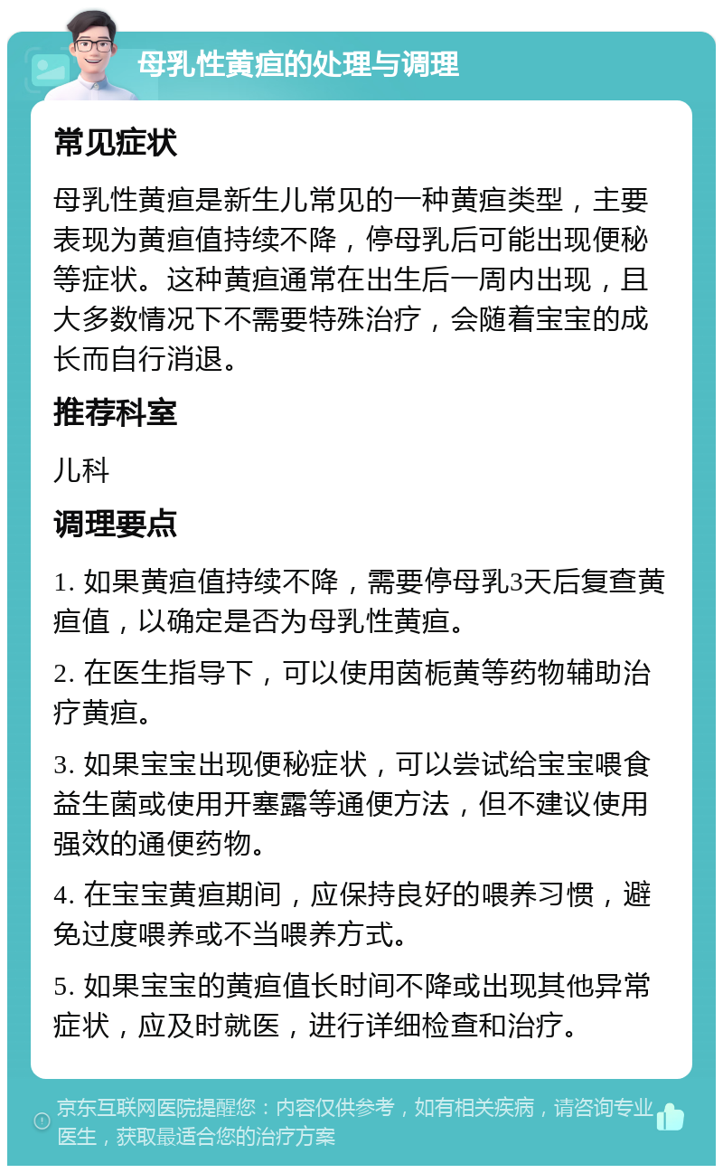 母乳性黄疸的处理与调理 常见症状 母乳性黄疸是新生儿常见的一种黄疸类型，主要表现为黄疸值持续不降，停母乳后可能出现便秘等症状。这种黄疸通常在出生后一周内出现，且大多数情况下不需要特殊治疗，会随着宝宝的成长而自行消退。 推荐科室 儿科 调理要点 1. 如果黄疸值持续不降，需要停母乳3天后复查黄疸值，以确定是否为母乳性黄疸。 2. 在医生指导下，可以使用茵栀黄等药物辅助治疗黄疸。 3. 如果宝宝出现便秘症状，可以尝试给宝宝喂食益生菌或使用开塞露等通便方法，但不建议使用强效的通便药物。 4. 在宝宝黄疸期间，应保持良好的喂养习惯，避免过度喂养或不当喂养方式。 5. 如果宝宝的黄疸值长时间不降或出现其他异常症状，应及时就医，进行详细检查和治疗。