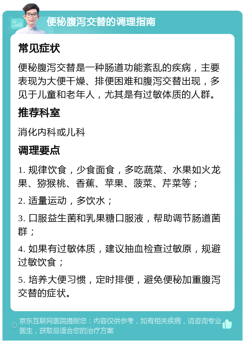 便秘腹泻交替的调理指南 常见症状 便秘腹泻交替是一种肠道功能紊乱的疾病，主要表现为大便干燥、排便困难和腹泻交替出现，多见于儿童和老年人，尤其是有过敏体质的人群。 推荐科室 消化内科或儿科 调理要点 1. 规律饮食，少食面食，多吃蔬菜、水果如火龙果、猕猴桃、香蕉、苹果、菠菜、芹菜等； 2. 适量运动，多饮水； 3. 口服益生菌和乳果糖口服液，帮助调节肠道菌群； 4. 如果有过敏体质，建议抽血检查过敏原，规避过敏饮食； 5. 培养大便习惯，定时排便，避免便秘加重腹泻交替的症状。