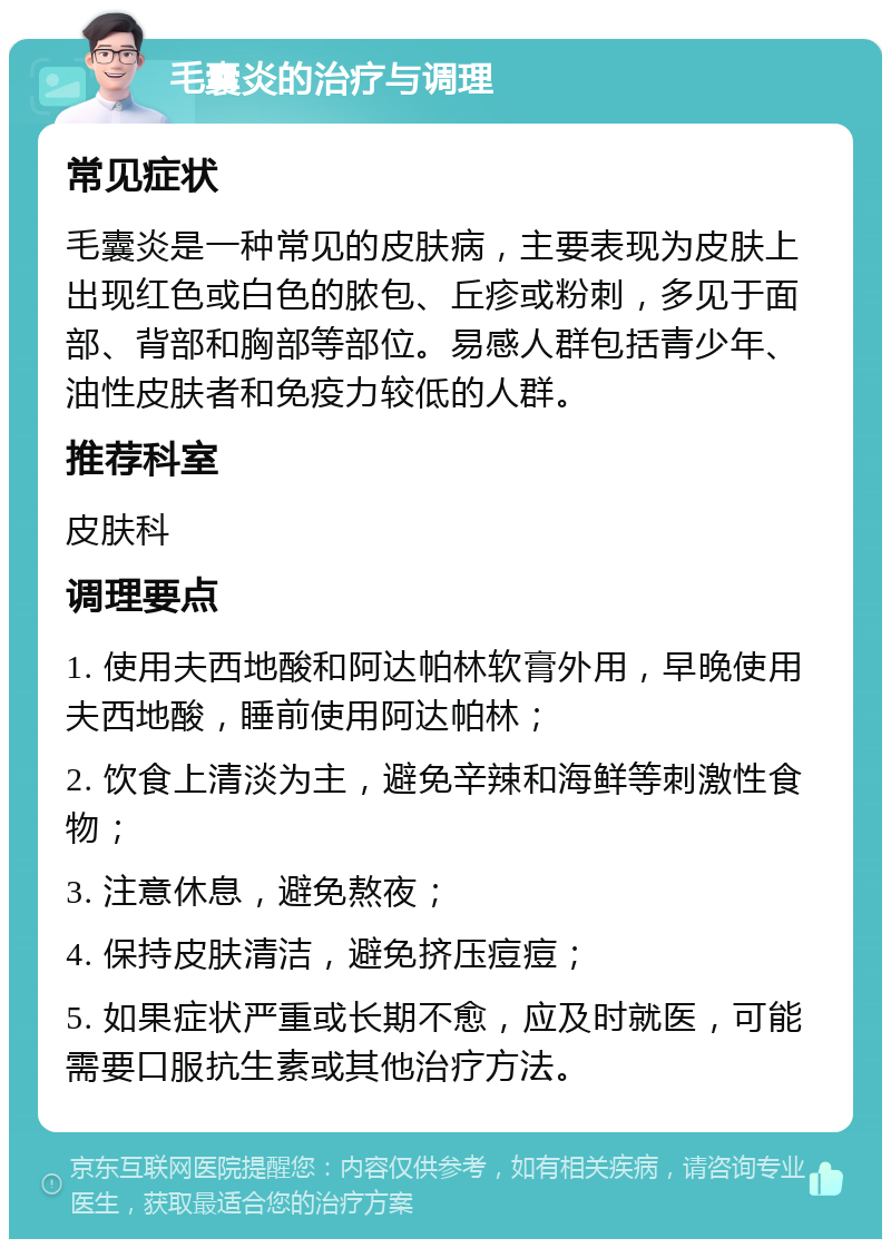 毛囊炎的治疗与调理 常见症状 毛囊炎是一种常见的皮肤病，主要表现为皮肤上出现红色或白色的脓包、丘疹或粉刺，多见于面部、背部和胸部等部位。易感人群包括青少年、油性皮肤者和免疫力较低的人群。 推荐科室 皮肤科 调理要点 1. 使用夫西地酸和阿达帕林软膏外用，早晚使用夫西地酸，睡前使用阿达帕林； 2. 饮食上清淡为主，避免辛辣和海鲜等刺激性食物； 3. 注意休息，避免熬夜； 4. 保持皮肤清洁，避免挤压痘痘； 5. 如果症状严重或长期不愈，应及时就医，可能需要口服抗生素或其他治疗方法。