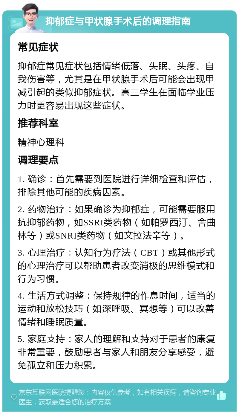 抑郁症与甲状腺手术后的调理指南 常见症状 抑郁症常见症状包括情绪低落、失眠、头疼、自我伤害等，尤其是在甲状腺手术后可能会出现甲减引起的类似抑郁症状。高三学生在面临学业压力时更容易出现这些症状。 推荐科室 精神心理科 调理要点 1. 确诊：首先需要到医院进行详细检查和评估，排除其他可能的疾病因素。 2. 药物治疗：如果确诊为抑郁症，可能需要服用抗抑郁药物，如SSRI类药物（如帕罗西汀、舍曲林等）或SNRI类药物（如文拉法辛等）。 3. 心理治疗：认知行为疗法（CBT）或其他形式的心理治疗可以帮助患者改变消极的思维模式和行为习惯。 4. 生活方式调整：保持规律的作息时间，适当的运动和放松技巧（如深呼吸、冥想等）可以改善情绪和睡眠质量。 5. 家庭支持：家人的理解和支持对于患者的康复非常重要，鼓励患者与家人和朋友分享感受，避免孤立和压力积累。