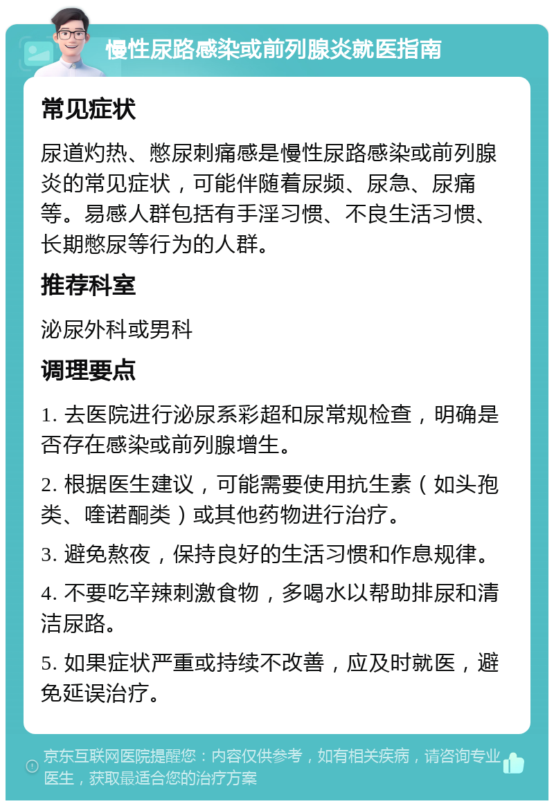 慢性尿路感染或前列腺炎就医指南 常见症状 尿道灼热、憋尿刺痛感是慢性尿路感染或前列腺炎的常见症状，可能伴随着尿频、尿急、尿痛等。易感人群包括有手淫习惯、不良生活习惯、长期憋尿等行为的人群。 推荐科室 泌尿外科或男科 调理要点 1. 去医院进行泌尿系彩超和尿常规检查，明确是否存在感染或前列腺增生。 2. 根据医生建议，可能需要使用抗生素（如头孢类、喹诺酮类）或其他药物进行治疗。 3. 避免熬夜，保持良好的生活习惯和作息规律。 4. 不要吃辛辣刺激食物，多喝水以帮助排尿和清洁尿路。 5. 如果症状严重或持续不改善，应及时就医，避免延误治疗。