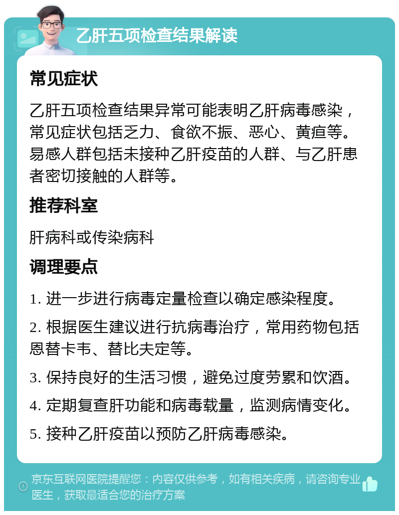 乙肝五项检查结果解读 常见症状 乙肝五项检查结果异常可能表明乙肝病毒感染，常见症状包括乏力、食欲不振、恶心、黄疸等。易感人群包括未接种乙肝疫苗的人群、与乙肝患者密切接触的人群等。 推荐科室 肝病科或传染病科 调理要点 1. 进一步进行病毒定量检查以确定感染程度。 2. 根据医生建议进行抗病毒治疗，常用药物包括恩替卡韦、替比夫定等。 3. 保持良好的生活习惯，避免过度劳累和饮酒。 4. 定期复查肝功能和病毒载量，监测病情变化。 5. 接种乙肝疫苗以预防乙肝病毒感染。