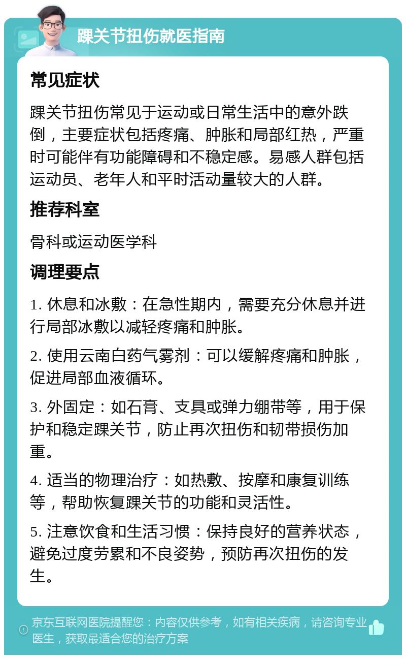 踝关节扭伤就医指南 常见症状 踝关节扭伤常见于运动或日常生活中的意外跌倒，主要症状包括疼痛、肿胀和局部红热，严重时可能伴有功能障碍和不稳定感。易感人群包括运动员、老年人和平时活动量较大的人群。 推荐科室 骨科或运动医学科 调理要点 1. 休息和冰敷：在急性期内，需要充分休息并进行局部冰敷以减轻疼痛和肿胀。 2. 使用云南白药气雾剂：可以缓解疼痛和肿胀，促进局部血液循环。 3. 外固定：如石膏、支具或弹力绷带等，用于保护和稳定踝关节，防止再次扭伤和韧带损伤加重。 4. 适当的物理治疗：如热敷、按摩和康复训练等，帮助恢复踝关节的功能和灵活性。 5. 注意饮食和生活习惯：保持良好的营养状态，避免过度劳累和不良姿势，预防再次扭伤的发生。