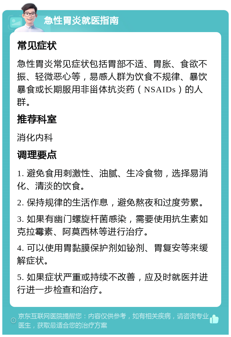 急性胃炎就医指南 常见症状 急性胃炎常见症状包括胃部不适、胃胀、食欲不振、轻微恶心等，易感人群为饮食不规律、暴饮暴食或长期服用非甾体抗炎药（NSAIDs）的人群。 推荐科室 消化内科 调理要点 1. 避免食用刺激性、油腻、生冷食物，选择易消化、清淡的饮食。 2. 保持规律的生活作息，避免熬夜和过度劳累。 3. 如果有幽门螺旋杆菌感染，需要使用抗生素如克拉霉素、阿莫西林等进行治疗。 4. 可以使用胃黏膜保护剂如铋剂、胃复安等来缓解症状。 5. 如果症状严重或持续不改善，应及时就医并进行进一步检查和治疗。