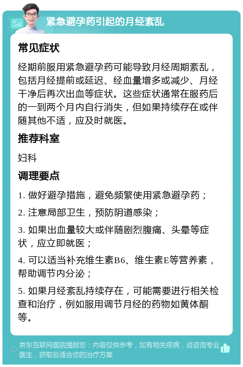 紧急避孕药引起的月经紊乱 常见症状 经期前服用紧急避孕药可能导致月经周期紊乱，包括月经提前或延迟、经血量增多或减少、月经干净后再次出血等症状。这些症状通常在服药后的一到两个月内自行消失，但如果持续存在或伴随其他不适，应及时就医。 推荐科室 妇科 调理要点 1. 做好避孕措施，避免频繁使用紧急避孕药； 2. 注意局部卫生，预防阴道感染； 3. 如果出血量较大或伴随剧烈腹痛、头晕等症状，应立即就医； 4. 可以适当补充维生素B6、维生素E等营养素，帮助调节内分泌； 5. 如果月经紊乱持续存在，可能需要进行相关检查和治疗，例如服用调节月经的药物如黄体酮等。