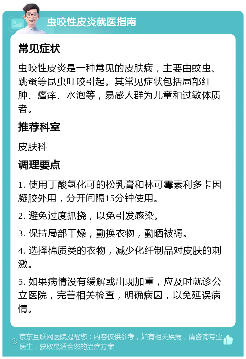 虫咬性皮炎就医指南 常见症状 虫咬性皮炎是一种常见的皮肤病，主要由蚊虫、跳蚤等昆虫叮咬引起。其常见症状包括局部红肿、瘙痒、水泡等，易感人群为儿童和过敏体质者。 推荐科室 皮肤科 调理要点 1. 使用丁酸氢化可的松乳膏和林可霉素利多卡因凝胶外用，分开间隔15分钟使用。 2. 避免过度抓挠，以免引发感染。 3. 保持局部干燥，勤换衣物，勤晒被褥。 4. 选择棉质类的衣物，减少化纤制品对皮肤的刺激。 5. 如果病情没有缓解或出现加重，应及时就诊公立医院，完善相关检查，明确病因，以免延误病情。