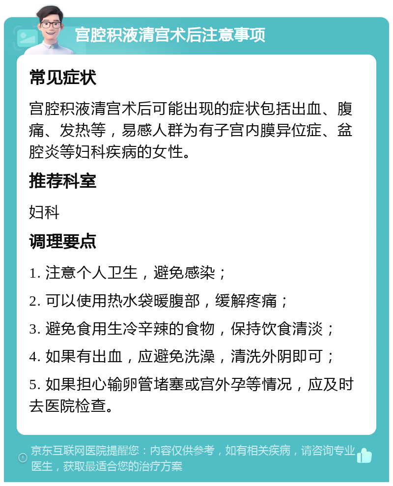 宫腔积液清宫术后注意事项 常见症状 宫腔积液清宫术后可能出现的症状包括出血、腹痛、发热等，易感人群为有子宫内膜异位症、盆腔炎等妇科疾病的女性。 推荐科室 妇科 调理要点 1. 注意个人卫生，避免感染； 2. 可以使用热水袋暖腹部，缓解疼痛； 3. 避免食用生冷辛辣的食物，保持饮食清淡； 4. 如果有出血，应避免洗澡，清洗外阴即可； 5. 如果担心输卵管堵塞或宫外孕等情况，应及时去医院检查。